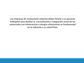 Las empresas de restauración colectiva deben formar a su personal
trabajador para facilitar la normalización e integración social de los
comensales con intolerancias o alergias alimentarias es fundamental
en lo referente a su salud física.
 