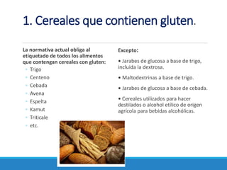 1. Cereales que contienen gluten.
La normativa actual obliga al
etiquetado de todos los alimentos
que contengan cereales con gluten:
◦ Trigo
◦ Centeno
◦ Cebada
◦ Avena
◦ Espelta
◦ Kamut
◦ Triticale
◦ etc.
Excepto:
• Jarabes de glucosa a base de trigo,
incluida la dextrosa.
• Maltodextrinas a base de trigo.
• Jarabes de glucosa a base de cebada.
• Cereales utilizados para hacer
destilados o alcohol etílico de origen
agrícola para bebidas alcohólicas.
 