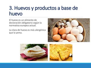 3. Huevos y productos a base de
huevo
El huevo es un alimento de
declaración obligatoria según la
normativa europea actual.
La clara de huevo es más alergénica
que la yema.
 