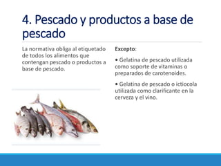4. Pescado y productos a base de
pescado
La normativa obliga al etiquetado
de todos los alimentos que
contengan pescado o productos a
base de pescado.
Excepto:
• Gelatina de pescado utilizada
como soporte de vitaminas o
preparados de carotenoides.
• Gelatina de pescado o ictiocola
utilizada como clarificante en la
cerveza y el vino.
 