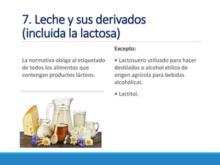 7. Leche y sus derivados
(incluida la lactosa)
La normativa obliga al etiquetado
de todos los alimentos que
contengan productos lácteos.
Excepto:
• Lactosuero utilizado para hacer
destilados o alcohol etílico de
origen agrícola para bebidas
alcohólicas.
• Lactitol.
 