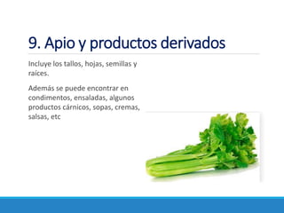 9. Apio y productos derivados
Incluye los tallos, hojas, semillas y
raíces.
Además se puede encontrar en
condimentos, ensaladas, algunos
productos cárnicos, sopas, cremas,
salsas, etc
 