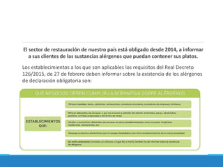 El sector de restauración de nuestro país está obligado desde 2014, a informar
a sus clientes de las sustancias alérgenos que puedan contener sus platos.
Los establecimientos a los que son aplicables los requisitos del Real Decreto
126/2015, de 27 de febrero deben informar sobre la existencia de los alérgenos
de declaración obligatoria son:
 