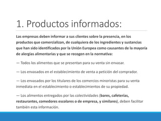 1. Productos informados:
Las empresas deben informar a sus clientes sobre la presencia, en los
productos que comercializan, de cualquiera de los ingredientes y sustancias
que han sido identificados por la Unión Europea como causantes de la mayoría
de alergias alimentarias y que se recogen en la normativa:
— Todos los alimentos que se presentan para su venta sin envasar.
— Los envasados en el establecimiento de venta a petición del comprador.
— Los envasados por los titulares de los comercios minoristas para su venta
inmediata en el establecimiento o establecimientos de su propiedad.
— Los alimentos entregados por las colectividades (bares, cafeterías,
restaurantes, comedores escolares o de empresa, y similares), deben facilitar
también esta información.
 
