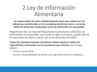 2.Ley de información
Alimentaria
Le responsable de cada establecimiento tiene que indicar los 14
alérgenos establecidos en la normativa de forma clara y correcta,
tanto de alimentos envasados como de alimentos no envasados.
Reglamento IAC: Se trata del Reglamento Comunitario 1169/2011 de
información al consumidor, que entró en vigor en España, a partir del 13
de diciembre de 2014 y a partir del 13 de diciembre de 2016:
Todos los establecimientos hosteleros deben declarar todos los
ingredientes contenidos en los productos que ofrecen, por lo que
deben:
◦ Formar a su personal
◦ Estudiar las posibilidades de ofertar con seguridad menús sin alérgenos.
 