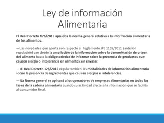 Ley de información
Alimentaria
El Real Decreto 126/2015 aprueba la norma general relativa a la información alimentaria
de los alimentos.
—Las novedades que aporta con respecto al Reglamento UE 1169/2011 (anterior
regulación) van desde la ampliación de la información sobre la denominación de origen
del alimento hasta la obligatoriedad de informar sobre la presencia de productos que
causen alergia o intolerancia en alimentos sin envasar.
— El Real Decreto 126/2015 regula también las modalidades de información alimentaria
sobre la presencia de ingredientes que causan alergias e intolerancias.
— La Norma general se aplicará a los operadores de empresas alimentarias en todas las
fases de la cadena alimentaria cuando su actividad afecte a la información que se facilita
al consumidor final.
 