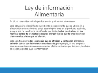 Ley de información
Alimentaria
En dicha normativa se incluyen los menús y alimentos sin envasar.
Será obligatorio indicar todo ingrediente o coadyuvante que se utilice en la
elaboración de un alimento y siga estando presente en el producto acabado,
aunque sea de una forma modificada, por tanto, habrá que indicar en los
menús y cartas de los restaurantes los alérgenos que puede encontrarse el
cliente en los platos que se ofertan.
Esto significa que todos los menús que se ofrezcan y contengan alérgenos,
deberán contar con la información adecuada; por ejemplo, si una empresa
sirve en un restaurante o en un comedor platos cocinados por terceros, también
es responsabilidad suya la información
 