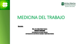 MEDICINA DEL TRABAJO
Docente:
Msc. Dr. Eddy Veliz Totora
MEDICO CIRUJANO
ESPECIALISTA EN SALUD PUBLICA
ESPECIALISTA EN GESTIÓN DE CALIDAD Y AUDITORIA MEDICA
 