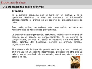 Computacion - FA.CE.NA.
Estructuras de datos
Creación
Es la primera operación que se hará con un archivo y es la
operación mediante la cual se introduce la información
correspondiente al archivo en un soporte de almacenamiento de
datos.
Para poder utilizar un archivo, este debe existir, es decir, es
necesario que se haya creado previamente.
La creación exige organización, estructura, localización o reserva de
espacio en el soporte de almacenamiento. En un entorno de
computadoras, durante la creación es necesario darle una serie de
datos: Nombre del dispositivo, nombre de archivo, tamaño,
organización, etc.-
Al momento de la creación puede suceder que sea creado por
primera vez en un soporte determinado, proceder de otro que ya
existe, ser el resultado de un cálculo, condición, etc.- o ambas
cosas a la vez.
.
7.3 Operaciones sobre archivos
 