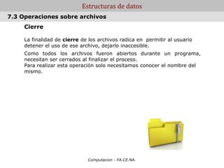 Computacion - FA.CE.NA.
Estructuras de datos
Cierre
La finalidad de cierre de los archivos radica en permitir al usuario
detener el uso de ese archivo, dejarlo inaccesible.
Como todos los archivos fueron abiertos durante un programa,
necesitan ser cerrados al finalizar el proceso.
Para realizar esta operación solo necesitamos conocer el nombre del
mismo.
7.3 Operaciones sobre archivos
 