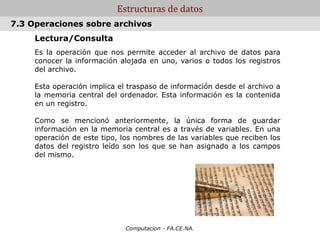 Computacion - FA.CE.NA.
Estructuras de datos
Lectura/Consulta
Es la operación que nos permite acceder al archivo de datos para
conocer la información alojada en uno, varios o todos los registros
del archivo.
Esta operación implica el traspaso de información desde el archivo a
la memoria central del ordenador. Esta información es la contenida
en un registro.
Como se mencionó anteriormente, la única forma de guardar
información en la memoria central es a través de variables. En una
operación de este tipo, los nombres de las variables que reciben los
datos del registro leído son los que se han asignado a los campos
del mismo.
7.3 Operaciones sobre archivos
 