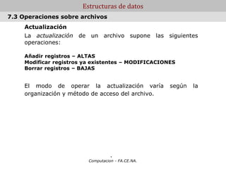 Computacion - FA.CE.NA.
Estructuras de datos
Actualización
La actualización de un archivo supone las siguientes
operaciones:
Añadir registros – ALTAS
Modificar registros ya existentes – MODIFICACIONES
Borrar registros – BAJAS
El modo de operar la actualización varía según la
organización y método de acceso del archivo.
.
7.3 Operaciones sobre archivos
 