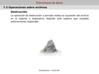 Computacion - FA.CE.NA.
Estructuras de datos
Destrucción
La operación de destrucción o borrado realiza la supresión del archivo
en el soporte o dispositivo, dejando este espacio que ocupaba
anteriormente disponible.
.
7.3 Operaciones sobre archivos
 