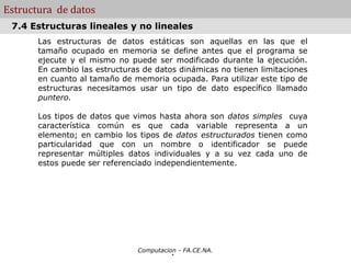 Computacion - FA.CE.NA.
Estructura de datos
Las estructuras de datos estáticas son aquellas en las que el
tamaño ocupado en memoria se define antes que el programa se
ejecute y el mismo no puede ser modificado durante la ejecución.
En cambio las estructuras de datos dinámicas no tienen limitaciones
en cuanto al tamaño de memoria ocupada. Para utilizar este tipo de
estructuras necesitamos usar un tipo de dato específico llamado
puntero.
Los tipos de datos que vimos hasta ahora son datos simples cuya
característica común es que cada variable representa a un
elemento; en cambio los tipos de datos estructurados tienen como
particularidad que con un nombre o identificador se puede
representar múltiples datos individuales y a su vez cada uno de
estos puede ser referenciado independientemente.
.
7.4 Estructuras lineales y no lineales
 