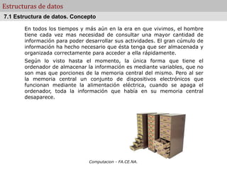 Computacion - FA.CE.NA.
Estructuras de datos
En todos los tiempos y más aún en la era en que vivimos, el hombre
tiene cada vez mas necesidad de consultar una mayor cantidad de
información para poder desarrollar sus actividades. El gran cúmulo de
información ha hecho necesario que ésta tenga que ser almacenada y
organizada correctamente para acceder a ella rápidamente.
Según lo visto hasta el momento, la única forma que tiene el
ordenador de almacenar la información es mediante variables, que no
son mas que porciones de la memoria central del mismo. Pero al ser
la memoria central un conjunto de dispositivos electrónicos que
funcionan mediante la alimentación eléctrica, cuando se apaga el
ordenador, toda la información que había en su memoria central
desaparece.
7.1 Estructura de datos. Concepto
 