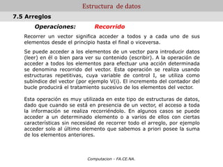 Computacion - FA.CE.NA.
Estructura de datos
Operaciones: Recorrido
Recorrer un vector significa acceder a todos y a cada uno de sus
elementos desde el principio hasta el final o viceversa.
Se puede acceder a los elementos de un vector para introducir datos
(leer) en él o bien para ver su contenido (escribir). A la operación de
acceder a todos los elementos para efectuar una acción determinada
se denomina recorrido del vector. Esta operación se realiza usando
estructuras repetitivas, cuya variable de control I, se utiliza como
subíndice del vector (por ejemplo V(i). El incremento del contador del
bucle producirá el tratamiento sucesivo de los elementos del vector.
Esta operación es muy utilizada en este tipo de estructuras de datos,
dado que cuando se está en presencia de un vector, el acceso a toda
la información se realiza recorriéndolo. En algunos casos se puede
acceder a un determinado elemento o a varios de ellos con ciertas
características sin necesidad de recorrer todo el arreglo, por ejemplo
acceder solo al último elemento que sabemos a priori posee la suma
de los elementos anteriores.
7.5 Arreglos
 
