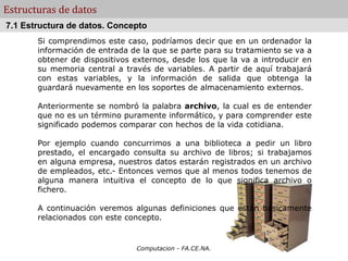Computacion - FA.CE.NA.
Estructuras de datos
Si comprendimos este caso, podríamos decir que en un ordenador la
información de entrada de la que se parte para su tratamiento se va a
obtener de dispositivos externos, desde los que la va a introducir en
su memoria central a través de variables. A partir de aquí trabajará
con estas variables, y la información de salida que obtenga la
guardará nuevamente en los soportes de almacenamiento externos.
Anteriormente se nombró la palabra archivo, la cual es de entender
que no es un término puramente informático, y para comprender este
significado podemos comparar con hechos de la vida cotidiana.
Por ejemplo cuando concurrimos a una biblioteca a pedir un libro
prestado, el encargado consulta su archivo de libros; si trabajamos
en alguna empresa, nuestros datos estarán registrados en un archivo
de empleados, etc.- Entonces vemos que al menos todos tenemos de
alguna manera intuitiva el concepto de lo que significa archivo o
fichero.
A continuación veremos algunas definiciones que están básicamente
relacionados con este concepto.
7.1 Estructura de datos. Concepto
 
