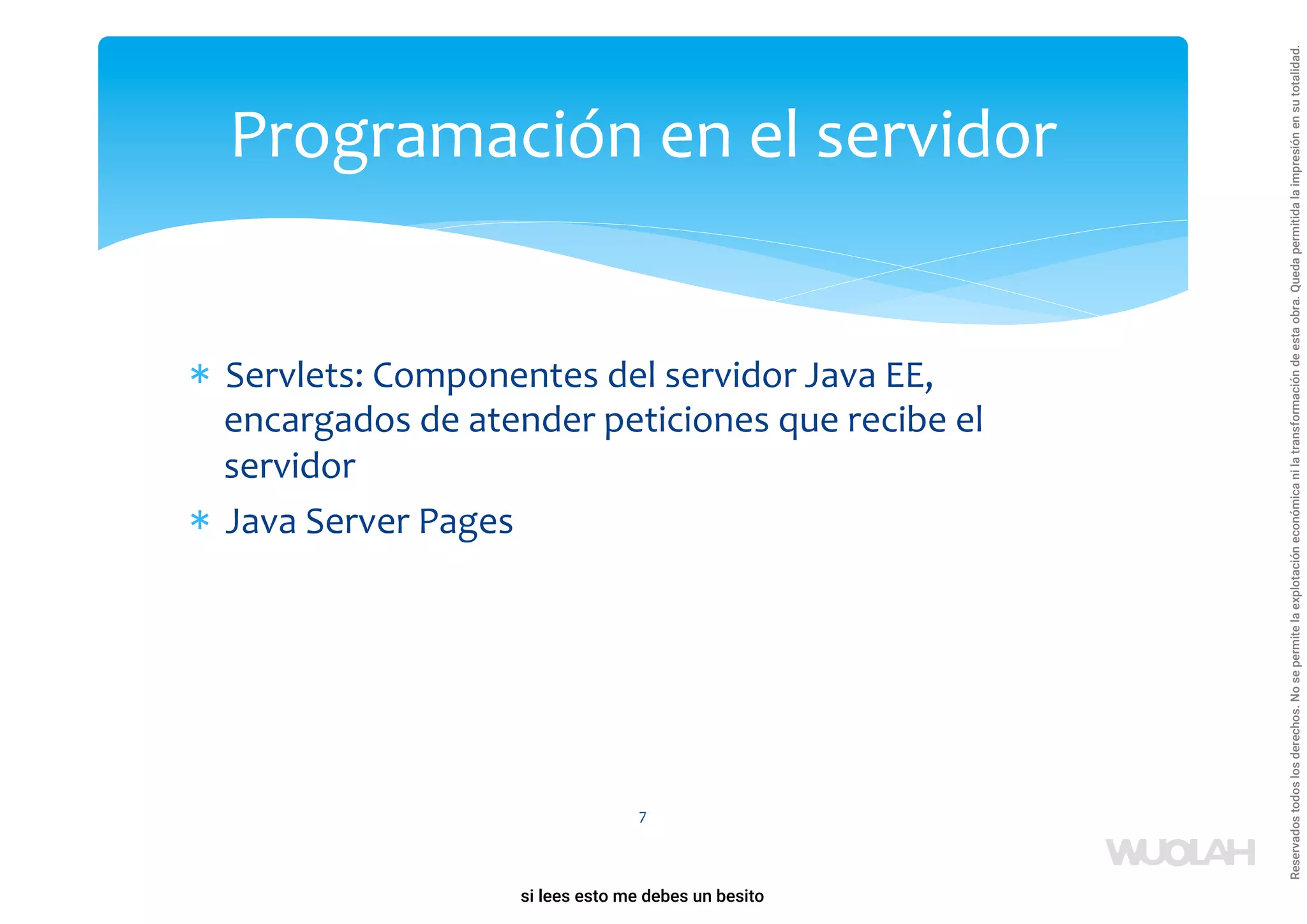 * Servlets: Componentes del servidor Java EE,
encargados de atender peticiones que recibe el
servidor
* Java Server Pages
7
Programación en el servidor
a64b0469ff35958ef4ab887a898bd50bdfbbe91a-1121926
si lees esto me debes un besito
Reservados
todos
los
derechos.
No
se
permite
la
explotación
económica
ni
la
transformación
de
esta
obra.
Queda
permitida
la
impresión
en
su
totalidad.
 