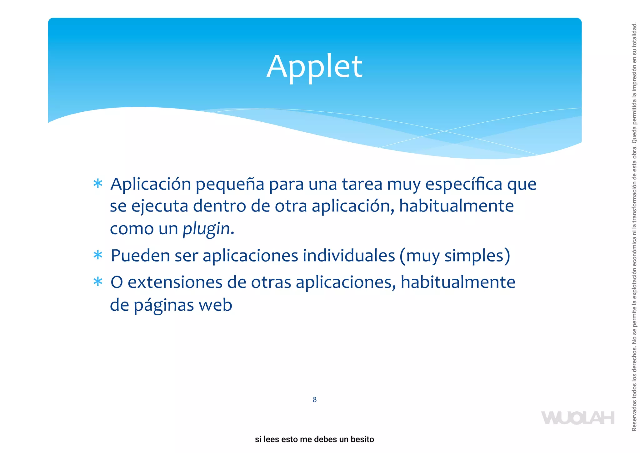* Aplicación pequeña para una tarea muy especíﬁca que
se ejecuta dentro de otra aplicación, habitualmente
como un plugin.
* Pueden ser aplicaciones individuales (muy simples)
* O extensiones de otras aplicaciones, habitualmente
de páginas web
8
Applet
a64b0469ff35958ef4ab887a898bd50bdfbbe91a-1121926
si lees esto me debes un besito
Reservados
todos
los
derechos.
No
se
permite
la
explotación
económica
ni
la
transformación
de
esta
obra.
Queda
permitida
la
impresión
en
su
totalidad.
 