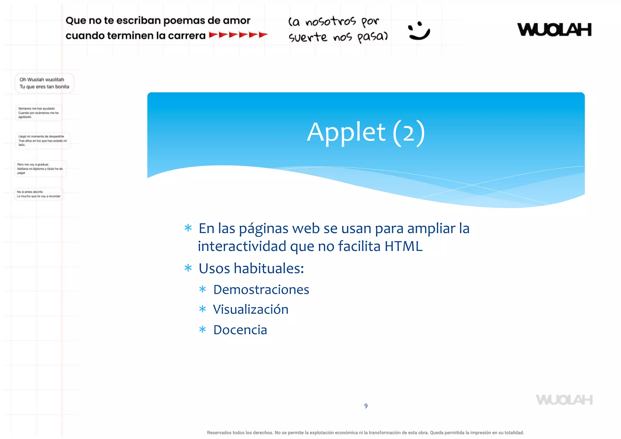 * En las páginas web se usan para ampliar la
interactividad que no facilita HTML
* Usos habituales:
* Demostraciones
* Visualización
* Docencia
9
Applet (2)
a64b0469ff35958ef4ab887a898bd50bdfbbe91a-1121926
Reservados todos los derechos. No se permite la explotación económica ni la transformación de esta obra. Queda permitida la impresión en su totalidad.
 