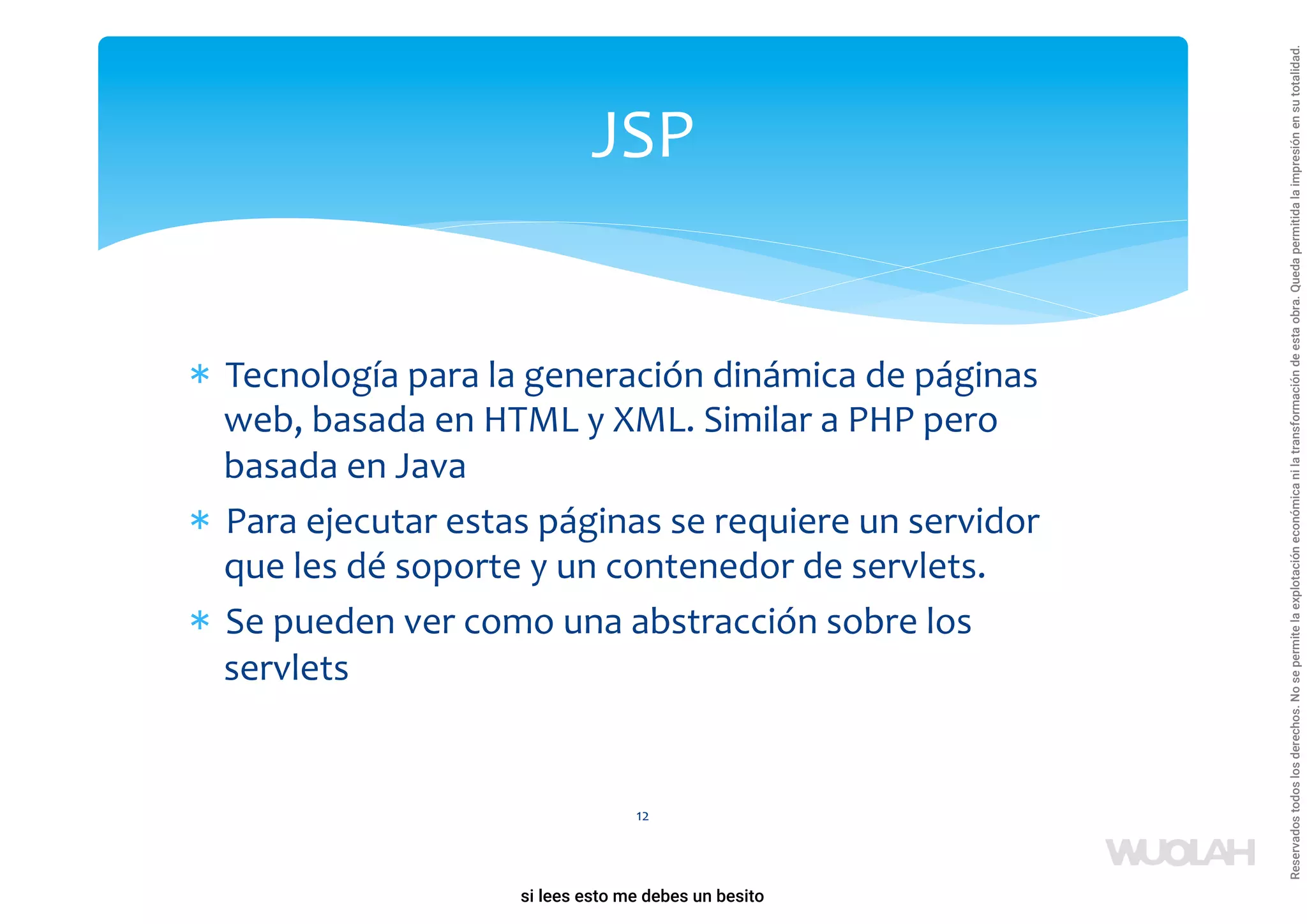 * Tecnología para la generación dinámica de páginas
web, basada en HTML y XML. Similar a PHP pero
basada en Java
* Para ejecutar estas páginas se requiere un servidor
que les dé soporte y un contenedor de servlets.
* Se pueden ver como una abstracción sobre los
servlets
12
JSP
a64b0469ff35958ef4ab887a898bd50bdfbbe91a-1121926
si lees esto me debes un besito
Reservados
todos
los
derechos.
No
se
permite
la
explotación
económica
ni
la
transformación
de
esta
obra.
Queda
permitida
la
impresión
en
su
totalidad.
 