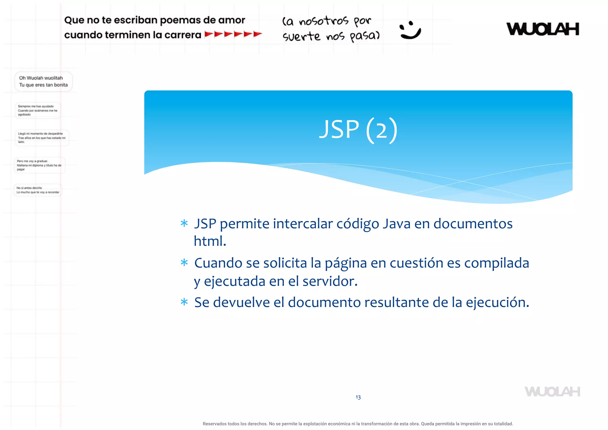 * JSP permite intercalar código Java en documentos
html.
* Cuando se solicita la página en cuestión es compilada
y ejecutada en el servidor.
* Se devuelve el documento resultante de la ejecución.
13
JSP (2)
a64b0469ff35958ef4ab887a898bd50bdfbbe91a-1121926
Reservados todos los derechos. No se permite la explotación económica ni la transformación de esta obra. Queda permitida la impresión en su totalidad.
 