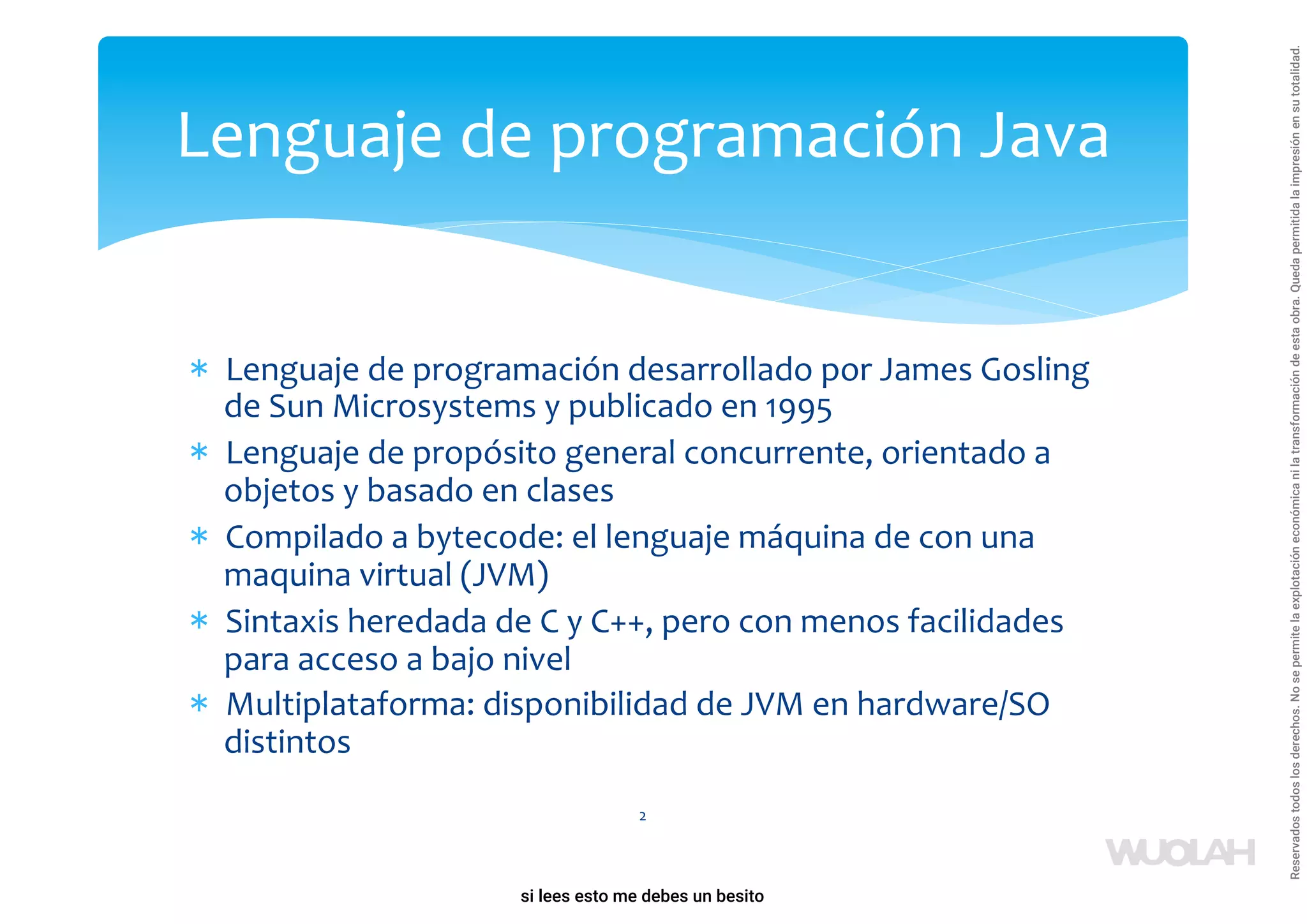 * Lenguaje de programación desarrollado por James Gosling
de Sun Microsystems y publicado en 1995
* Lenguaje de propósito general concurrente, orientado a
objetos y basado en clases
* Compilado a bytecode: el lenguaje máquina de con una
maquina virtual (JVM)
* Sintaxis heredada de C y C++, pero con menos facilidades
para acceso a bajo nivel
* Multiplataforma: disponibilidad de JVM en hardware/SO
distintos
2
Lenguaje de programación Java
a64b0469ff35958ef4ab887a898bd50bdfbbe91a-1121926
si lees esto me debes un besito
Reservados
todos
los
derechos.
No
se
permite
la
explotación
económica
ni
la
transformación
de
esta
obra.
Queda
permitida
la
impresión
en
su
totalidad.
 