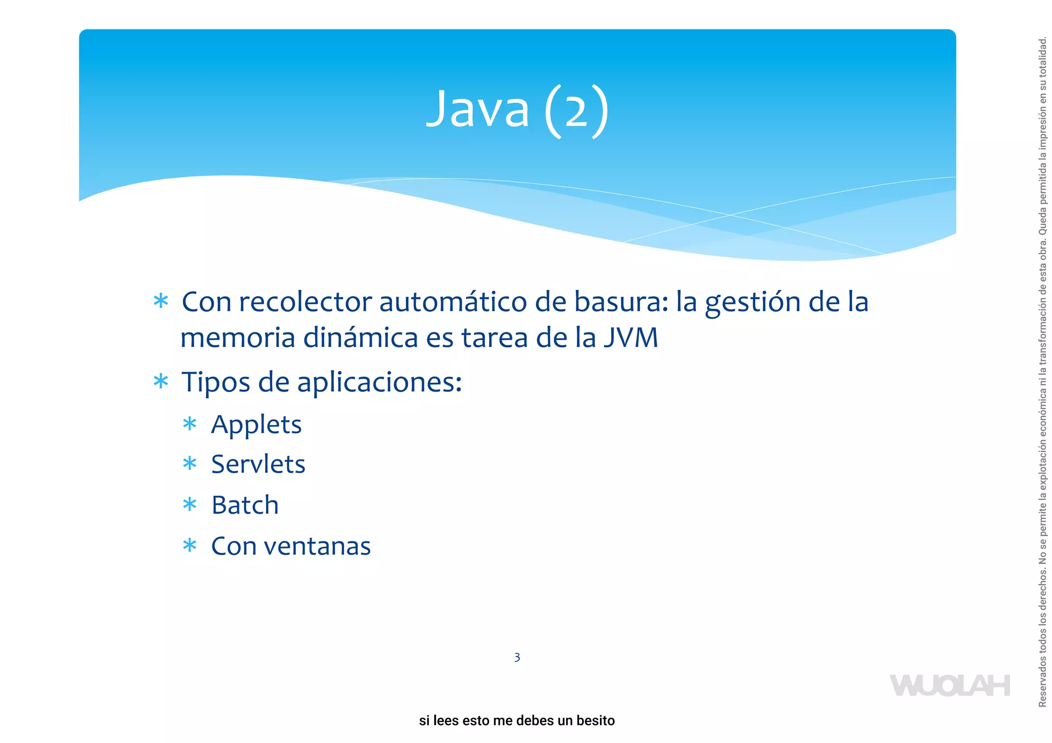 * Con recolector automático de basura: la gestión de la
memoria dinámica es tarea de la JVM
* Tipos de aplicaciones:
* Applets
* Servlets
* Batch
* Con ventanas
3
Java (2)
a64b0469ff35958ef4ab887a898bd50bdfbbe91a-1121926
si lees esto me debes un besito
Reservados
todos
los
derechos.
No
se
permite
la
explotación
económica
ni
la
transformación
de
esta
obra.
Queda
permitida
la
impresión
en
su
totalidad.
 