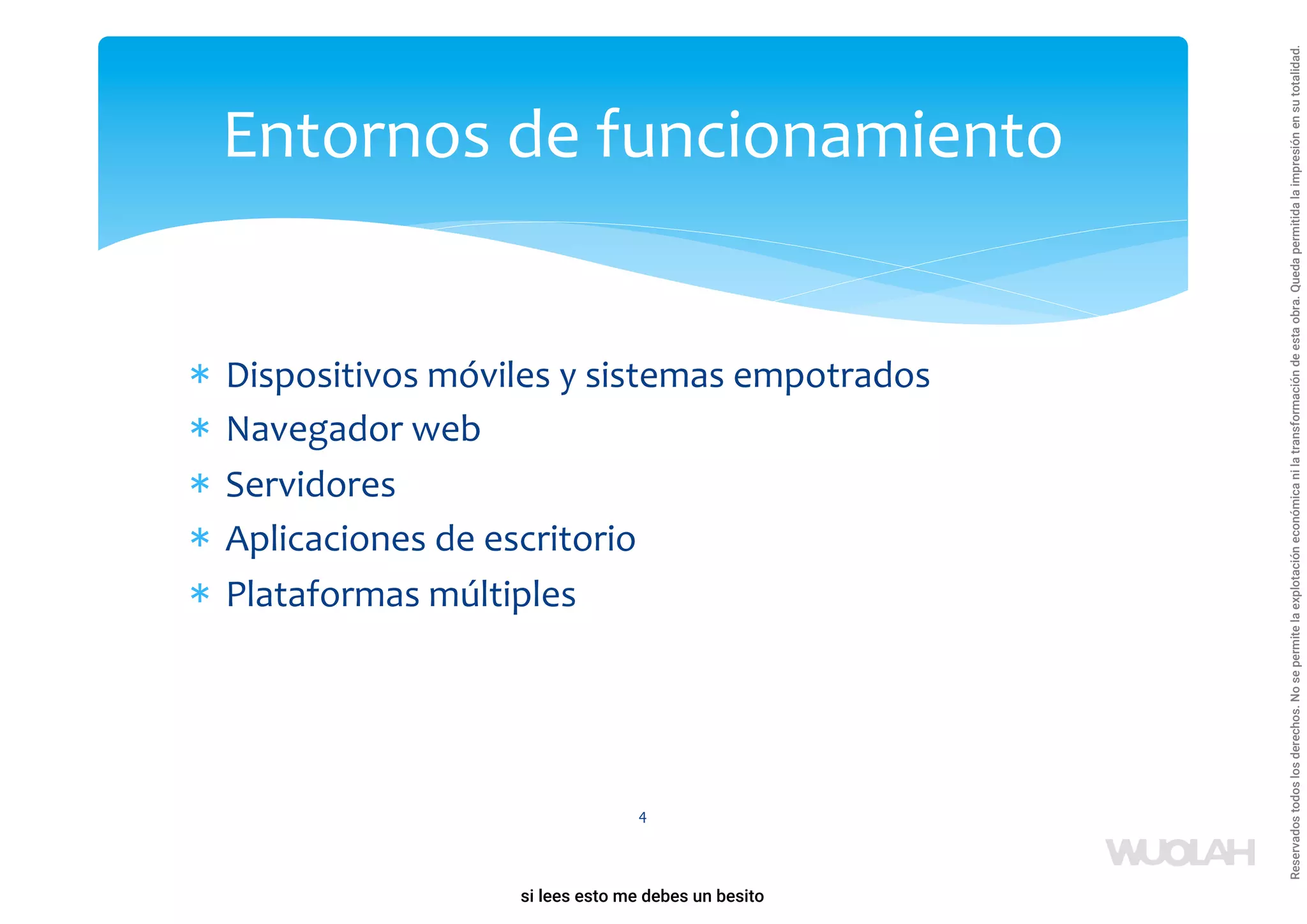 * Dispositivos móviles y sistemas empotrados
* Navegador web
* Servidores
* Aplicaciones de escritorio
* Plataformas múltiples
4
Entornos de funcionamiento
a64b0469ff35958ef4ab887a898bd50bdfbbe91a-1121926
si lees esto me debes un besito
Reservados
todos
los
derechos.
No
se
permite
la
explotación
económica
ni
la
transformación
de
esta
obra.
Queda
permitida
la
impresión
en
su
totalidad.
 