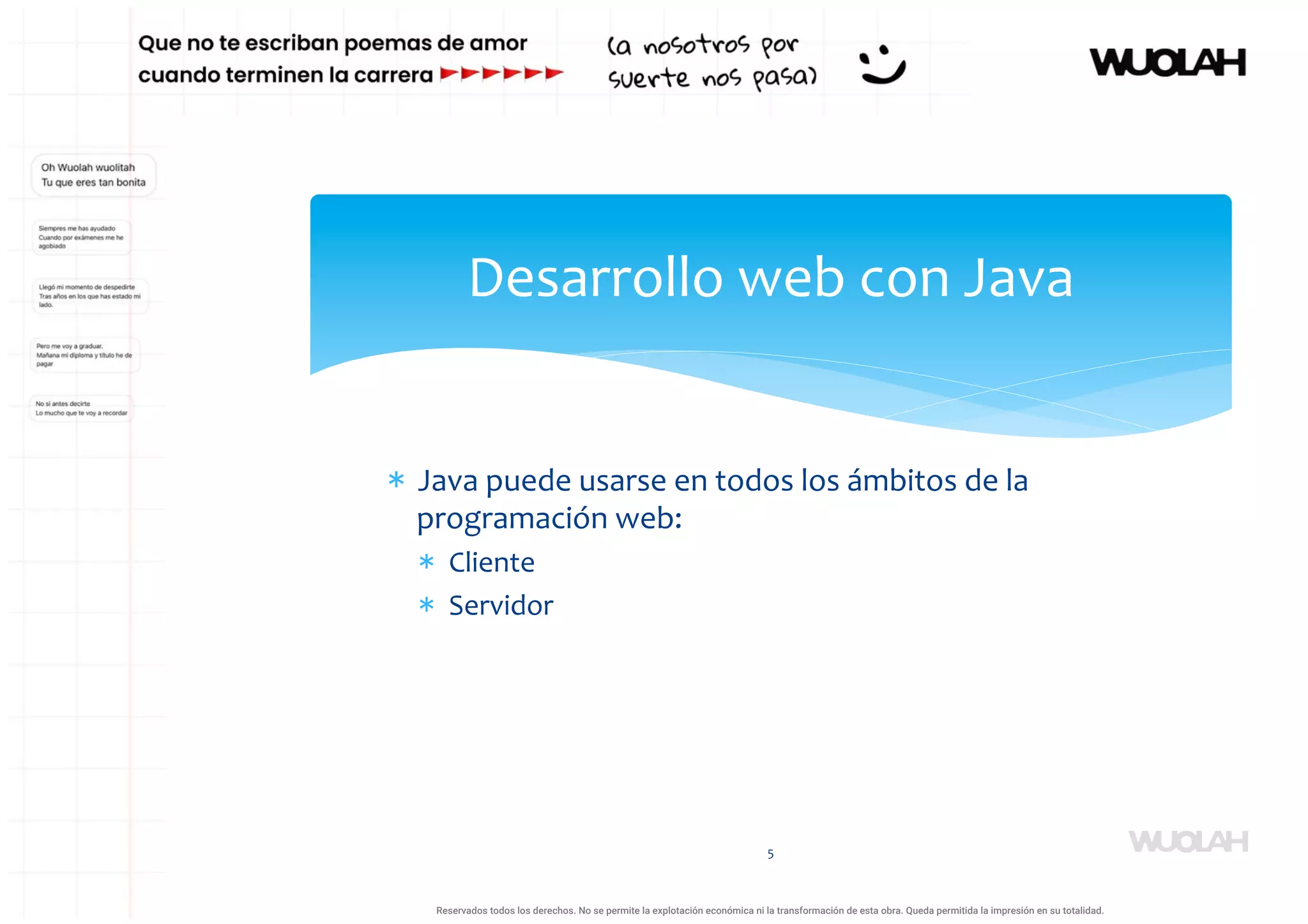 * Java puede usarse en todos los ámbitos de la
programación web:
* Cliente
* Servidor
5
Desarrollo web con Java
a64b0469ff35958ef4ab887a898bd50bdfbbe91a-1121926
Reservados todos los derechos. No se permite la explotación económica ni la transformación de esta obra. Queda permitida la impresión en su totalidad.
 