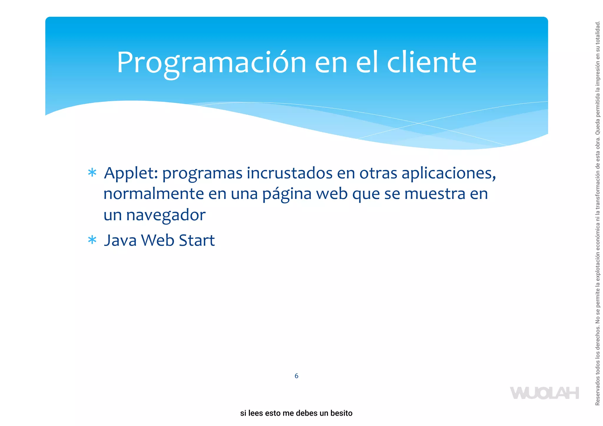 * Applet: programas incrustados en otras aplicaciones,
normalmente en una página web que se muestra en
un navegador
* Java Web Start
6
Programación en el cliente
a64b0469ff35958ef4ab887a898bd50bdfbbe91a-1121926
si lees esto me debes un besito
Reservados
todos
los
derechos.
No
se
permite
la
explotación
económica
ni
la
transformación
de
esta
obra.
Queda
permitida
la
impresión
en
su
totalidad.
 