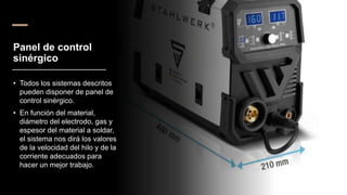 Panel de control
sinérgico
• Todos los sistemas descritos
pueden disponer de panel de
control sinérgico.
• En función del material,
diámetro del electrodo, gas y
espesor del material a soldar,
el sistema nos dirá los valores
de la velocidad del hilo y de la
corriente adecuados para
hacer un mejor trabajo.
 