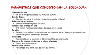 PARÁMETROS QUE CONDICIONAN LA SOLDADURA
• Diámetro del hilo
• 0´6 a 0´8 mm para aceros y 1´2 mm para aluminio
• Caudal de gas
• Diámetro del hilo x 10 l/min (el cordón debe quedar brillante)
• Polaridad de la corriente
• Siempre inversa (negativo a la pieza)
• Velocidad de avance del hilo
• 2-15 m/min. Ruido característico. Se regula en el equipo
• Tensión
• Se selecciona en función del grosor de las chapas a soldar. Se regula en el equipo en
función del grosor de la chapa a soldarr
• Intensidad
• Relacionada con la tensión y el diámetro del hilo, se autorregula.
• Distancia del tubo de contacto y la tobera a la pieza
• 15 mm aproximadamente
• Velocidad de soldeo
• Para chapa de 0´8 mm será de unos 80 cm/min.
 