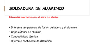 SOLDADURA DE ALUMINIO
• Diferente temperatura de fusión del acero y el aluminio
• Capa exterior de alúmina
• Conductividad térmica
• Diferente coeficiente de dilatación
Diferencias importantes entre el acero y el aluminio
 