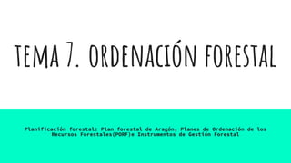 tema 7. ordenación forestal
Planificación forestal: Plan forestal de Aragón, Planes de Ordenación de los
Recursos Forestales(PORF)e Instrumentos de Gestión Forestal
 
