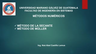 UNIVERSIDAD MARIANO GÁLVEZ DE GUATEMALA
FACULTAD DE INGENIERÍA EN SISTEMAS
MÉTODOS NUMÉRICOS
✓ MÉTODO DE LA SECANTE
✓ MÉTODO DE MÜLLER
Ing. Noé Abel Castillo Lemus
 