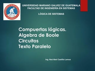 Compuertas lógicas.
Algebra de Boole
Circuitos
Texto Paralelo
Ing. Noé Abel Castillo Lemus
UNIVERSIDAD MARIANO GALVEZ DE GUATEMALA
FACULTAD DE INGENIERÍA EN SISTEMAS
LÓGICA DE SISTEMAS
 