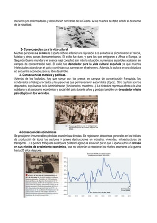 murieron por enfermedades y desnutrición derivadas de la Guerra. A las muertes se debe añadir el descenso
de la natalidad.
2- Consecuencias para la vida cultural
Muchas personas se exilian de España debido al temor a la represión. Los exiliados se encaminaron a Francia,
México y otros países iberoamericanos. El exilio fue duro, y para los que emigraron a África o Europa, la
Segunda Guerra mundial y el avance nazi complicó aún más la situación; numerosos españoles acabaron en
campos de concentración nazi. El exilio fue demoledor para la vida cultural española ya que muchos
intelectuales abandonan el país y continúan sus carreras en el extranjero. Además, la cultura en una dictadura
no encuentra acomodo para su libre desarrollo.
3- Consecuencias morales y políticas.
Además de los fusilados, hay que contar con los presos en campos de concentración franquista, los
condenados a trabajos forzados y las personas que permanecieron escondidos (topos). Otro capítulo son los
depurados, expulsados de la Administración (funcionarios, maestros...). La dictadura represiva afecta a la vida
cotidiana y al panorama económico y social del país durante años y produjo también un devastador efecto
psicológico en los vencidos.
4-Consecuencias económicas
Se produjeron innumerables pérdidas económicas directas. Se registraron descensos generales en los índices
de producción de todos los sectores y graves destrucciones en industria, viviendas, infraestructuras de
transporte.... La política franquista autárquica posterior agravó la situación por lo que España sufrió un retraso
en sus niveles de crecimiento económico, que no volverían a recuperar los niveles anteriores a la guerra
hasta 20 años después.
 