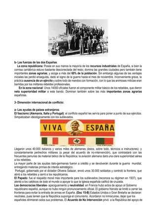 b- Las fuerzas de las dos Españas:
La zona republicana: Posee en sus manos la mayoría de los recursos industriales de España, si bien la
cornisa cantábrica estuvo bastante desconectada del resto; domina las grandes ciudades pero también tiene
importantes zonas agrarias; y acoge a más del 60% de la población. Sin embargo algunas de las ventajas
iniciales las perdió enseguida, dado el signo de la guerra hasta el mes de noviembre. Inconveniente grave, la
práctica ausencia de un ejército y sobre todo de mandos con formación, con lo que las animosas milicias eran
barridas por los militares rebeldes profesionales.
En la zona nacional: Unos 14000 oficiales fueron el componente militar básico de los rebeldes, que dieron
neta superioridad militar a este bando. Dominan también sobre las más importantes zonas agrarias
españolas.
3- Dimensión internacional de conflicto:
a- Las ayudas de países extranjeros:
El fascismo (Alemania, Italia y Portugal): el conflicto español les servía para poner a punto de sus ejércitos.
Simpatizaban ideológicamente con los sublevados.
Llegaron unos 40.000 italianos y varios miles de alemanes (éstos, sobre todo, técnicos e instructores); y
constantemente pertrechos militares (a pesar del acuerdo de no-intervención), que contrastará con las
frecuentes penurias de material bélico de la República; la aviación alemana dará una clara superioridad aérea
a los rebeldes.
La mayor parte de las ayudas italo-germanas fueron a crédito y se devolverán durante la guerra mundial,
entregando materias primas de interés estratégico.
Portugal, gobernado por el dictador Oliveira Salazar, envió unos 30.000 soldados y controló la frontera, que
abrió a los rebeldes y cerró a los republicanos.
El Papado: fue el respaldo moral más importante para los sublevados (reconoce su régimen en 1937), que
alentó a los católicos de todo el mundo a apoyar lo que la Iglesia española calificó de cruzada.
Las democracias liberales- apaciguamiento y neutralidad: en Francia hubo actos de apoyo al Gobierno
republicano español, aunque no hubo ningún pronunciamiento oficial. El gobierno francés se limitó a cerrar las
fronteras para evitar la entrada de armas en España. (Doc 15-B) Estados Unidos o Gran Bretaña se declaran
neutrales, pues temen que la República suponga el comunismo. Acordaron no inmiscuirse, dejar que los
españoles dirimieran solos sus problemas. El Acuerdo de No Intervención privó a la República del apoyo de
 