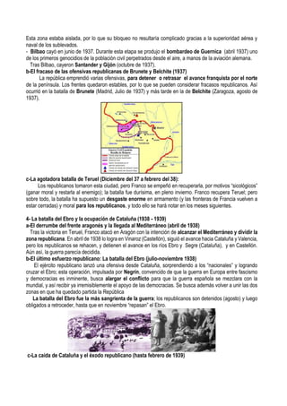 Esta zona estaba aislada, por lo que su bloqueo no resultaría complicado gracias a la superioridad aérea y
naval de los sublevados.
- Bilbao cayó en junio de 1937. Durante esta etapa se produjo el bombardeo de Guernica (abril 1937) uno
de los primeros genocidios de la población civil perpetrados desde el aire, a manos de la aviación alemana.
Tras Bilbao, cayeron Santander y Gijón (octubre de 1937).
b-El fracaso de las ofensivas republicanas de Brunete y Belchite (1937)
La república emprendió varias ofensivas, para detener o retrasar el avance franquista por el norte
de la península. Los frentes quedaron estables, por lo que se pueden considerar fracasos republicanos. Así
ocurrió en la batalla de Brunete (Madrid, Julio de 1937) y más tarde en la de Belchite (Zaragoza, agosto de
1937).
c-La agotadora batalla de Teruel (Diciembre del 37 a febrero del 38):
Los republicanos tomaron esta ciudad, pero Franco se empeñó en recuperarla, por motivos “sicológicos”
(ganar moral y restarla al enemigo); la batalla fue durísima, en pleno invierno. Franco recupera Teruel; pero
sobre todo, la batalla ha supuesto un desgaste enorme en armamento (y las fronteras de Francia vuelven a
estar cerradas) y moral para los republicanos, y todo ello se hará notar en los meses siguientes.
4- La batalla del Ebro y la ocupación de Cataluña (1938 - 1939)
a-El derrumbe del frente aragonés y la llegada al Mediterráneo (abril de 1938)
Tras la victoria en Teruel, Franco atacó en Aragón con la intención de alcanzar el Mediterráneo y dividir la
zona republicana. En abril de 1938 lo logra en Vinaroz (Castellón), siguió el avance hacia Cataluña y Valencia,
pero los republicanos se rehacen, y detienen el avance en los ríos Ebro y Segre (Cataluña), y en Castellón.
Aún así, la guerra parecía decidida.
b-El último esfuerzo republicano: La batalla del Ebro (julio-noviembre 1938)
El ejército republicano lanzó una ofensiva desde Cataluña, sorprendiendo a los “nacionales” y logrando
cruzar el Ebro; esta operación, impulsada por Negrín, convencido de que la guerra en Europa entre fascismo
y democracias es inminente, busca alargar el conflicto para que la guerra española se mezclara con la
mundial, y así recibir ya irremisiblemente el apoyo de las democracias. Se busca además volver a unir las dos
zonas en que ha quedado partida la República
La batalla del Ebro fue la más sangrienta de la guerra; los republicanos son detenidos (agosto) y luego
obligados a retroceder, hasta que en noviembre “repasan” el Ebro.
c-La caída de Cataluña y el éxodo republicano (hasta febrero de 1939)
 