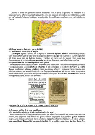 Cataluña va a caer sin apenas resistencia. Barcelona a fines de enero. El gobierno y el presidente de la
república cruzaron la frontera, junto a tropas y civiles fieles a la república; la retirada se convirtió en desbandada,
con los “nacionales” pisando los talones a medio millón de republicanos, que fueron muy mal recibidos por
Francia.
5-El fin de la guerra (Febrero y marzo de 1939)
a.- La resistencia de ultranza de Negrín.
Juan Negrín regresó a España con el objetivo de continuar la guerra. Pero las democracias (Francia y
Gran Bretaña) han vuelto a ceder ante las exigencias de Hitler (que por los acuerdos de Munich-septiembre
del 38-se queda con los Sudetes checos), y también en marzo del 39, cuando Hitler ocupe toda
Checoslovaquia, de modo que la guerra mundial se retrasa, fatalmente para la República española.
b- El golpe de estado de Casado y el final de la guerra.
Muchos republicanos buscan una salida negociada, ante el cansancio y desánimo. Eran además socialistas
y anarquistas que se oponían a la fuerte influencia de los comunistas en el gobierno de Negrín. El coronel
Casado encabezó un golpe de estado en marzo, que depuso a Negrín y propuso a Franco negociar, pero
este no acepta más que la rendición incondicional. Se produce la rendición, y la entrega fue tan rápida que no
pudieron evacuar los que querían escapar de la represión franquista. El 1 de abril de 1939 Franco emite el
último parte de guerra, dándola por terminada.
2-EVOLUCIÓN POLÍTICA DE LAS DOS ZONAS. CONSECUENCIAS.
A)-Evolución política de la zona republicana
1- La revolución de julio del 36 y la debilidad del poder legal
Hasta septiembre de 1936 se produce la revolución que lleva al Estado republicano a tener una dualidad de
poderes, muy perjudicial para afrontar una guerra: estaban los poderes revolucionarios (juntas y comités
obreros, y las milicias que forman), claves para frenar el golpe fascista en muchos lugares. Y está el gobierno
legal presidido por Casares Quiroga, que dimite el día 19; lo sustituye unas horas Martínez Barrio. Tras
 