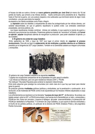 el fracaso de éste se vuelve a formar un nuevo gobierno presidido por José Giral (el mismo día 19) del
partido de Azaña, que armaría a las milicias obreras. Azaña continuará como presidente de la República
hasta el final de la guerra, con una postura respecto a los sublevados que terminará siendo de algún modo
conciliadora –una paz para todos los español
es-respecto a los líderes socialistas como Prieto o Negrín.
La represión sobre los rebeldes o simpatizantes de estos fue protagonizada por las milicias obreras, con
carácter descontrolado, sin que el gobierno republicano lo pudiera evitar. Los sindicatos colectivizan
propiedades, servicios públicos, etc.
Las tropas republicanas iniciales combinan milicias con soldados, lo que suponía la mezcla de guerra y
revolución que promovían los sindicatos. Posteriores gobiernos tratarán de “reconstruir” el Estado y de formar
un ejército popular disciplinado además de reorganizar la producción para poder abastecer al ejército y a
las ciudades.
2- El gobierno de unidad de Largo Caballero
Entre septiembre de 1936 y mayo de 1937 tuvo lugar el primer intento de organizar el proceso
revolucionario. Para ello se logró la colaboración de los sindicatos y partidos obreros en un Gobierno
presidido por el dirigente de UGT Largo Caballero. También en la Generalitat catalana se integran comunistas
y anarquistas.
El gobierno de Largo Caballero adoptaría las siguientes medidas:
* Legalizó las ocupaciones campesinas de las propiedades de quién apoyó la rebelión.
* Las milicias se militarizan, pero con gran resistencia miliciana (CNT y POUM)
*Se instituyen Tribunales Populares para contener la represión indiscriminada.
Entre tanto adquirían gran prestigio los comunistas (con visión clara de lo que hay que hacer para intentar
ganar la guerra).
Se producen grandes rivalidades políticas (políticos y sindicalistas, por la paralización o continuación de la
revolución; el ala moderada del PSOE contra el ala izquierdista por los fracasos militares adjudicados a Largo
Caballero).
Los enfrentamientos se resolvieron en los llamados “sucesos de mayo del 37”, de Barcelona. Se produjo una
batalla campal entre la UGT, el PSUC(comunistas) y las fuerzas de la Generalitat por un lado, y anarquistas y
POUM por otro. Estos son vencidos, y supone el repliegue del poder anarcosindicalista y la persecución del
POUM por deslealtad a la República. Y la dimisión de Largo Caballero, lo que supone la derrota sindicalista y
el triunfo de los partidos políticos, en particular de la derecha del PSOE (Indalecio Prieto) y del pragmático
Partido Comunista.
 