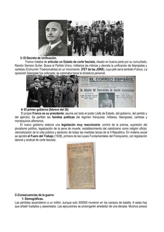 3- El Decreto de Unificación.
Franco trataba de articular un Estado de corte fascista, ideado en buena parte por su concuñado,
Ramón Serrano Suñer. Busca el Partido Único, militariza las milicias y decreta la unificación de falangistas y
carlistas (Comunión Tradicionalista) en un movimiento (FET de las JONS), cuyo jefe sería también Franco. La
oposición falangista fue sofocada; se caminaba hacia la dictadura personal.
4- El primer gobierno (febrero del 38)
El propio Franco es su presidente; asume así todo el poder (Jefe de Estado, del gobierno, del partido y
del ejército). Se perfilan las familias políticas del régimen franquista: militares, falangistas, carlistas y
monárquicos alfonsinos.
El nuevo gobierno elabora una legislación muy reaccionaria: control de la prensa, supresión del
pluralismo político, legalización de la pena de muerte, restablecimiento del catolicismo como religión oficial,
clericalización de la vida pública y abolición de todas las medidas laicas de la II República. En materia social
se aprobó el Fuero del Trabajo (1938), primera de las Leyes Fundamentales del Franquismo, con legislación
laboral y sindical de corte fascista.
C-Consecuencias de la guerra
1- Demográficas.
Las pérdidas ascendieron a un millón, aunque solo 300000 murieron en los campos de batalla. A estas hay
que añadir fusilados y asesinados. Las ejecuciones se prolongarán alrededor de una década. Muchos presos
 