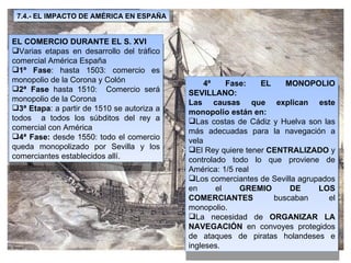 4º Fase: EL MONOPOLIO SEVILLANO: Las causas que explican este monopolio están en: Las costas de Cádiz y Huelva son las más adecuadas para la navegación a vela El Rey quiere tener  CENTRALIZADO  y controlado todo lo que proviene de América: 1/5 real Los comerciantes de Sevilla agrupados en el  GREMIO DE LOS COMERCIANTES  buscaban el monopolio. La necesidad de  ORGANIZAR LA NAVEGACIÓN  en convoyes protegidos de ataques de piratas holandeses e ingleses. EL COMERCIO DURANTE EL S. XVI Varias etapas en desarrollo del tráfico comercial América España 1º Fase : hasta 1503: comercio es monopolio de la Corona y Colón 2ª Fase  hasta 1510:  Comercio será monopolio de la Corona 3ª Etapa : a partir de 1510 se autoriza a todos  a todos los súbditos del rey a comercial con América 4ª Fase:  desde 1550: todo el comercio queda monopolizado por Sevilla y los comerciantes establecidos allí. 7.4.- EL IMPACTO DE AMÉRICA EN ESPAÑA 
