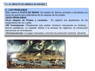 7.4.- EL IMPACTO DE AMÉRICA EN ESPAÑA 4.- LOS PROBLEMAS Se creará la  FLOTA DE INDIAS . Se trataba de: Barcos armados y escoltados por naves de guerra para defenderse de los ataques de los piratas DOS PROBLEMAS : Los ataques de Piratas y corsarios  . Su objetivo era apoderarse de los cargamentos de oro y plata El Contrabando:  Oficialmente solo podían introducir mercancías en América , barcos castellanos. La realidad: debido a la escasez de vigilancia, se introducirán mercancías de contrabando. Consecuencias:  no pagan impuestos y arruinan la producción nacional  industrial. 