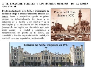 Desde mediados del siglo XIX, el crecimiento de
la ciudad obligó a ampliar el recinto urbano. Las
causas fueron la prosperidad agraria, un primer
proceso de industrialización (en torno a las
industrias de la madera y del mueble y de la
metalurgia) y la revolución de los transportes
(trazado de una tupida red ferroviaria que tenía
como centro la ciudad y ampliación y
modernización del puerto de El Grao), que
consolidó la función exportadora de la ciudad y la
convirtió en centro importador y redistribuidor.
2. EL ENSANCHE BURGUÉS Y LOS BARRIOS OBREROS DE LA ÉPOCA
INDUSTRIAL.
 