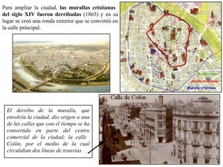 Para ampliar la ciudad, las murallas cristianas
del siglo XIV fueron derribadas (1865) y en su
lugar se creó una ronda exterior que se convirtió en
la calle principal.
El derribo de la muralla, que
envolvía la ciudad, dio origen a una
de las calles que con el tiempo se ha
convertido en parte del centro
comercial de la ciudad: la calle
Colón, por el medio de la cual
circulaban dos líneas de tranvías.
 