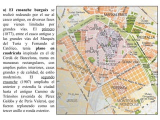 a) El ensanche burgués se
realizó rodeando por el sur al
casco antiguo, en diversas fases
que vienen limitadas por
grandes vías. El primero
(1877), entre el casco antiguo y
las grandes vías del Marqués
del Turia y Fernando el
Católico, tenía plano en
cuadrícula inspirado en el de
Cerdá de Barcelona, trama en
manzanas rectangulares, con
amplios patios interiores, casas
grandes y de calidad, de estilo
modernista. El segundo
ensanche (1907) ampliaba el
anterior y extendía la ciudad
hasta el antiguo Camino de
Tránsitos (avenida de Pérez
Galdós y de Peris Valero), que
fueron replaneado como un
tercer anillo o ronda exterior.
 