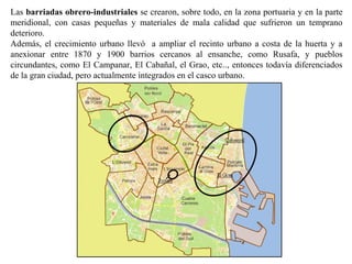 Las barriadas obrero-industriales se crearon, sobre todo, en la zona portuaria y en la parte
meridional, con casas pequeñas y materiales de mala calidad que sufrieron un temprano
deterioro.
Además, el crecimiento urbano llevó a ampliar el recinto urbano a costa de la huerta y a
anexionar entre 1870 y 1900 barrios cercanos al ensanche, como Rusafa, y pueblos
circundantes, como El Campanar, El Cabañal, el Grao, etc.., entonces todavía diferenciados
de la gran ciudad, pero actualmente integrados en el casco urbano.
 