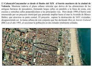 El Cabanyal-Canyamelar es desde el finales del XIX el barrio marinero de la ciudad de
Valencia. Mantiene todavía el plano urbano reticular que deriva de las alineaciones de las
antiguas barracas de pescadores, formando largas calles en paralelo a la línea de costa, con
escasas y estrechas calles perpendiculares a las principales vías. Pero desde 1998 el barrio está
amenazado por un proyecto municipal que pretende ampliar hasta el mar la Avenida de Blasco
Ibáñez, que atraviesa su parte central. El proyecto supone la destrucción de 1651 viviendas,
desapareciendo así la trama urbana de este conjunto que fue declarado Bien de Interés Cultural
(BIC) en el año 1993, al seccionar la población en dos mitades totalmente aisladas.
 